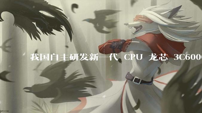 我国自主研发新一代 CPU 龙芯 3C6000 发布，不依赖国外授权技术和境外供应链，有何技术亮点？