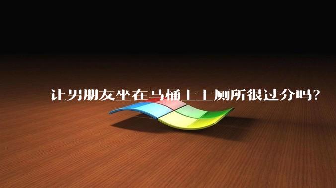 让男朋友坐在马桶上上厕所很过分吗？