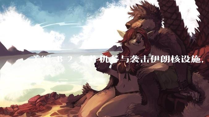 美军 B-2 轰炸机参与袭击伊朗核设施，B-2轰炸机战斗力如何？会摧毁伊朗核设施吗？